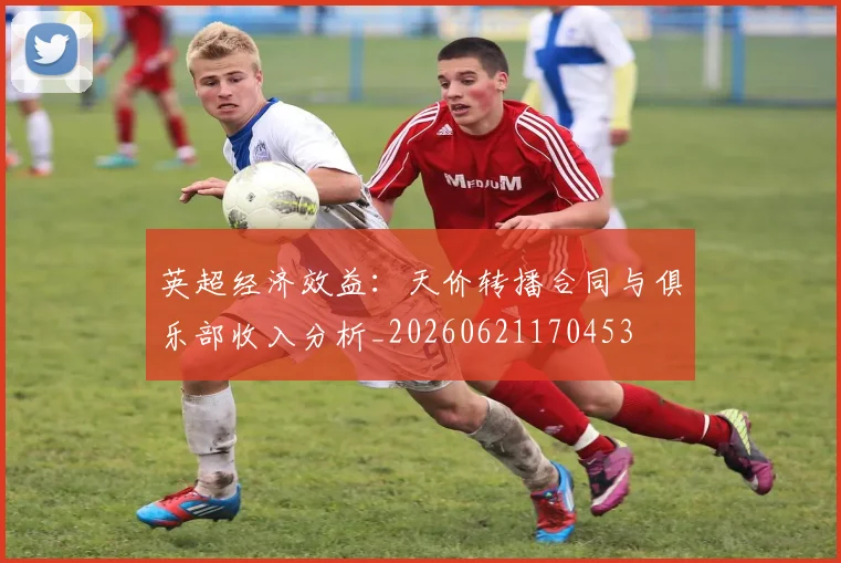 英超经济效益:天价转播合同与俱乐部收入分析_20260621170453