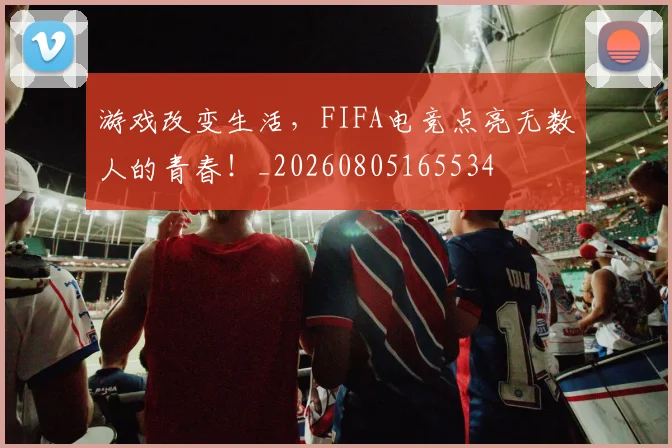 游戏改变生活,FIFA电竞点亮无数人的青春!_20260805165534