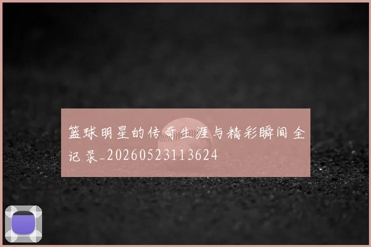 篮球明星的传奇生涯与精彩瞬间全记录_20260523113624