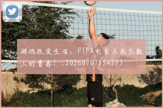 游戏改变生活,FIFA电竞点亮无数人的青春!_20260707154753