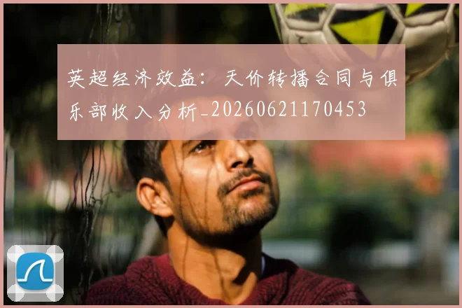 英超经济效益:天价转播合同与俱乐部收入分析_20260621170453